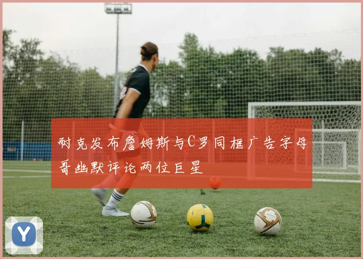 耐克发布詹姆斯与C罗同框广告字母哥幽默评论两位巨星