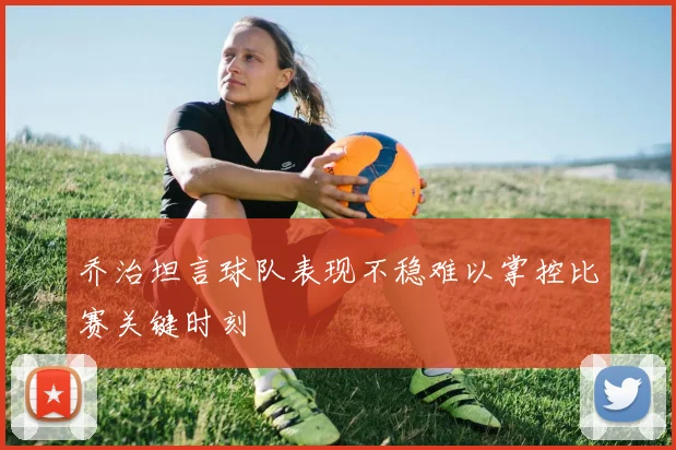 乔治坦言球队表现不稳难以掌控比赛关键时刻