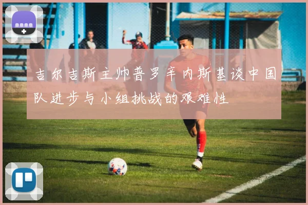 吉尔吉斯主帅普罗辛内斯基谈中国队进步与小组挑战的艰难性