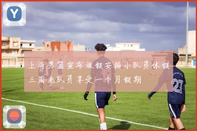 上海男篮宣布放假安排小队员休假三周老队员享受一个月假期