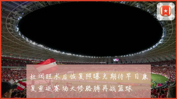 杜润旺术后恢复照曝光期待早日康复重返赛场大修胳膊再战篮球