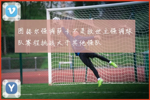 图赫尔强调萨卡不是救世主强调球队赛程挑战大于其他强队