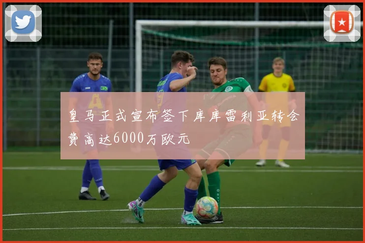 皇马正式宣布签下库库雷利亚转会费高达6000万欧元
