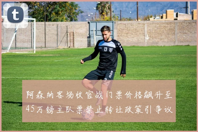 阿森纳客场收官战门票价格飙升至45万镑主队票禁止转让政策引争议