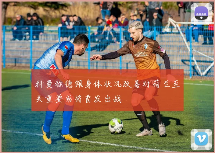 科曼称德佩身体状况改善对荷兰至关重要或将首发出战