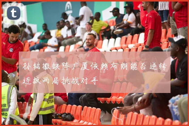 孙铭徽缺阵广厦依赖布朗能否逆转连扳两局挑战对手