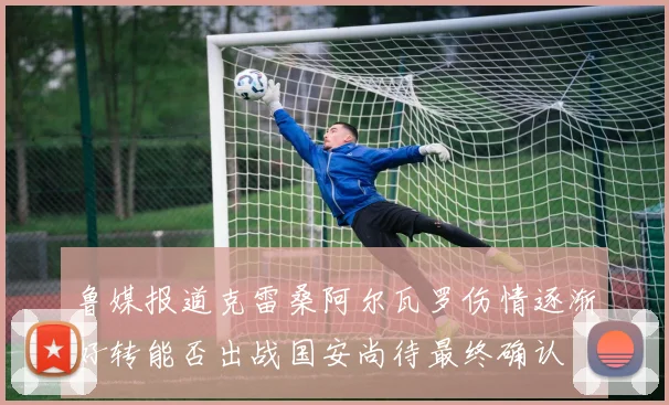 鲁媒报道克雷桑阿尔瓦罗伤情逐渐好转能否出战国安尚待最终确认