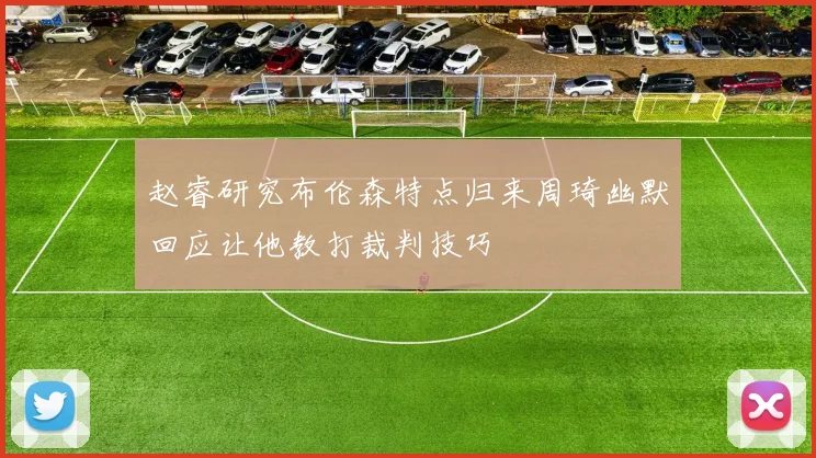 赵睿研究布伦森特点归来周琦幽默回应让他教打裁判技巧
