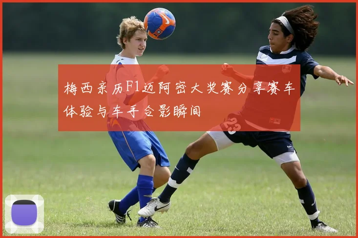 梅西亲历F1迈阿密大奖赛分享赛车体验与车手合影瞬间