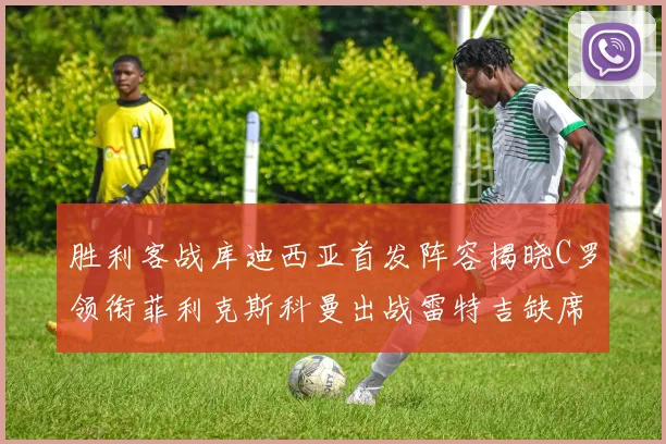 胜利客战库迪西亚首发阵容揭晓C罗领衔菲利克斯科曼出战雷特吉缺席