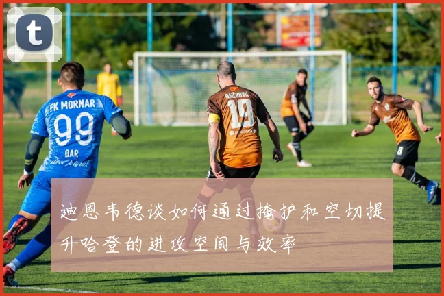 迪恩韦德谈如何通过掩护和空切提升哈登的进攻空间与效率
