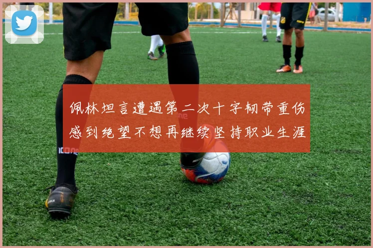 佩林坦言遭遇第二次十字韧带重伤感到绝望不想再继续坚持职业生涯