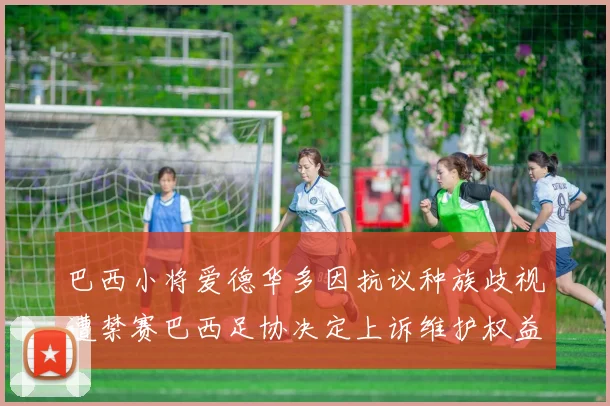 巴西小将爱德华多因抗议种族歧视遭禁赛巴西足协决定上诉维护权益