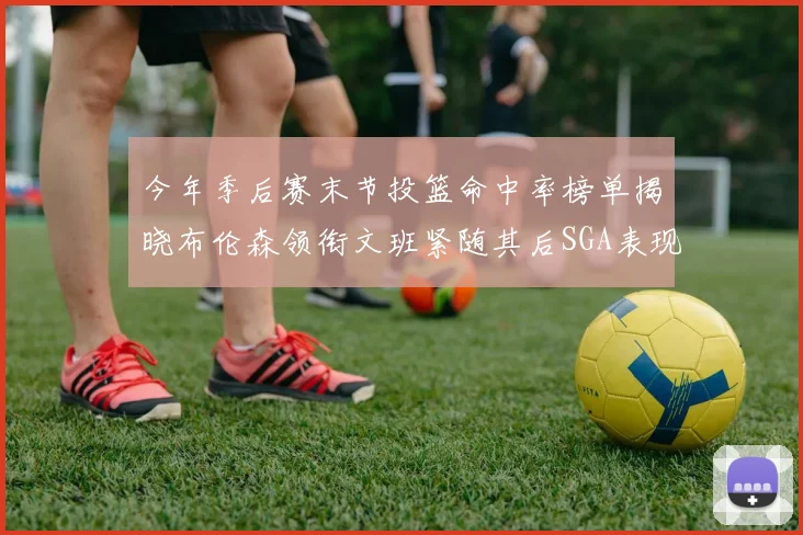 今年季后赛末节投篮命中率榜单揭晓布伦森领衔文班紧随其后SGA表现不俗