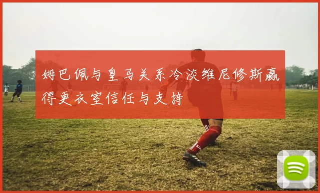 姆巴佩与皇马关系冷淡维尼修斯赢得更衣室信任与支持