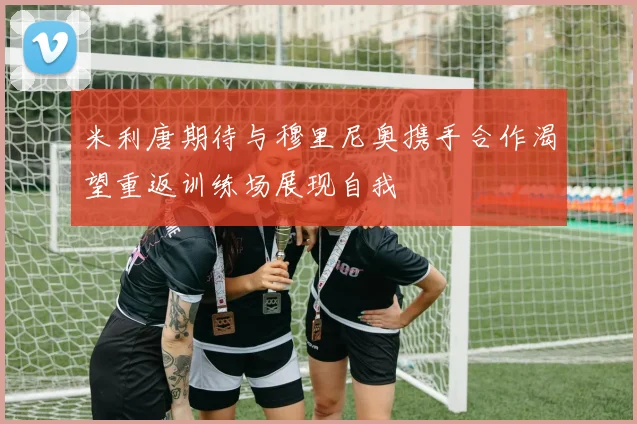 米利唐期待与穆里尼奥携手合作渴望重返训练场展现自我