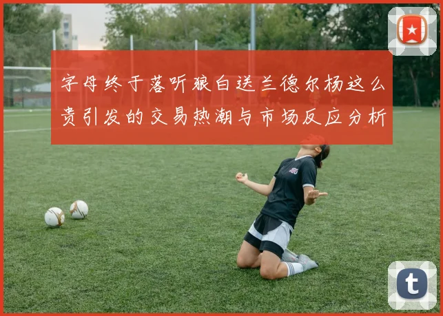 字母终于落听狼白送兰德尔杨这么贵引发的交易热潮与市场反应分析