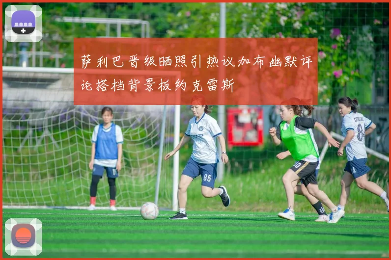 萨利巴晋级晒照引热议加布幽默评论搭档背景板约克雷斯