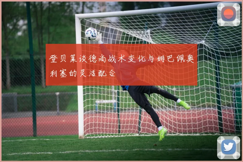 登贝莱谈德尚战术变化与姆巴佩奥利塞的灵活配合