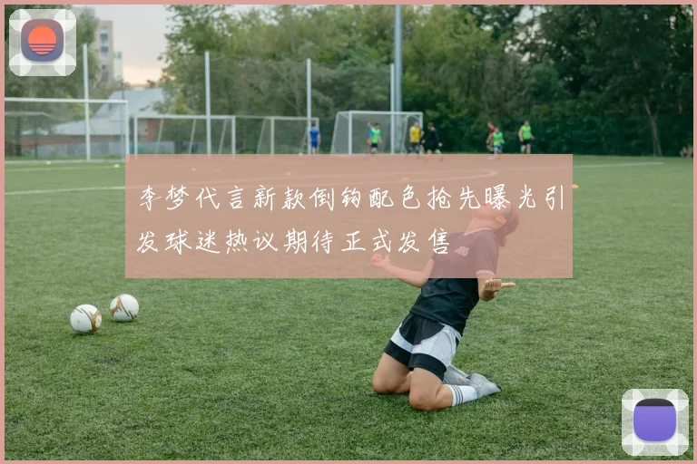 李梦代言新款倒钩配色抢先曝光引发球迷热议期待正式发售
