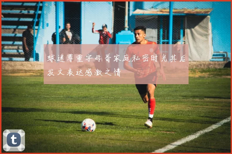 球迷尊重字母哥家庭私密时光其后发文表达感激之情