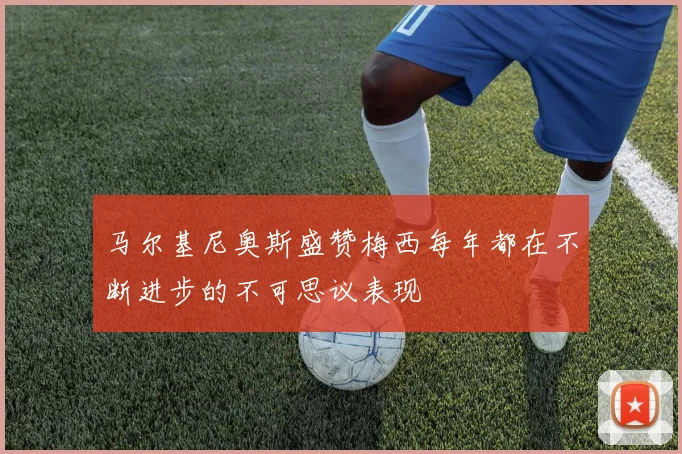 马尔基尼奥斯盛赞梅西每年都在不断进步的不可思议表现
