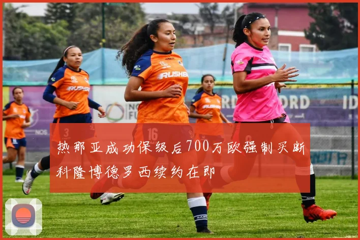 热那亚成功保级后700万欧强制买断科隆博德罗西续约在即