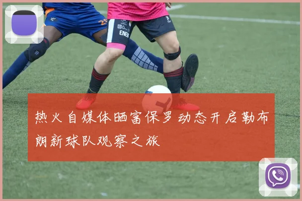 热火自媒体晒富保罗动态开启勒布朗新球队观察之旅