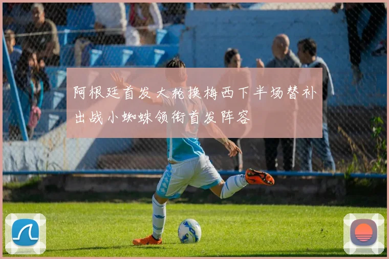 阿根廷首发大轮换梅西下半场替补出战小蜘蛛领衔首发阵容
