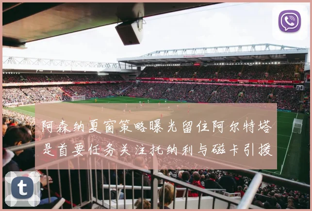 阿森纳夏窗策略曝光留住阿尔特塔是首要任务关注托纳利与磁卡引援动态