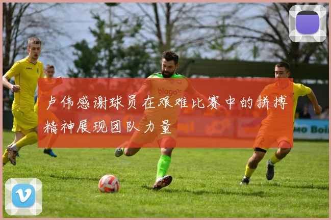 卢伟感谢球员在艰难比赛中的拼搏精神展现团队力量