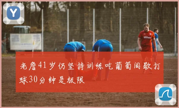 老詹41岁仍坚持训练吃葡萄间歇打球30分钟是极限