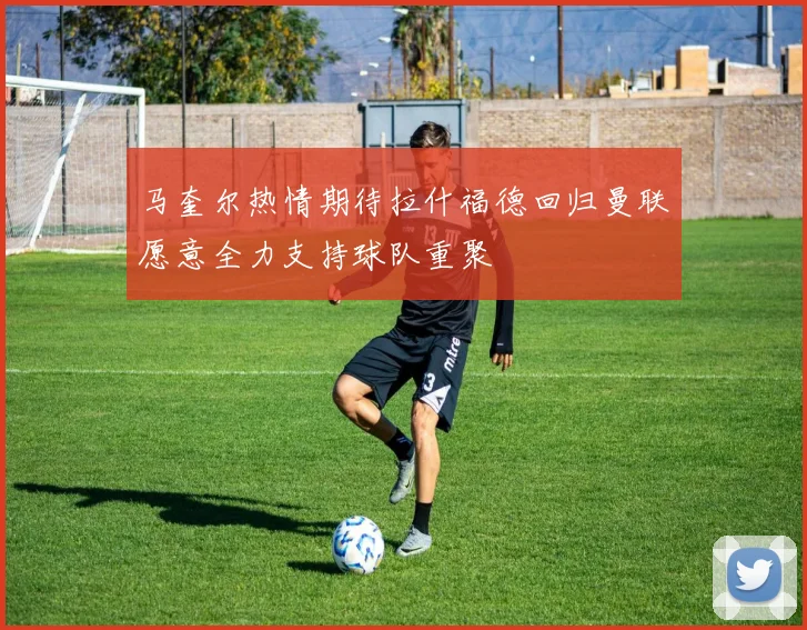 马奎尔热情期待拉什福德回归曼联愿意全力支持球队重聚