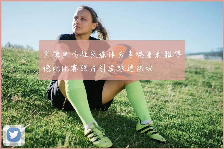 罗德里戈社交媒体分享观看利雅得德比比赛照片引发球迷热议