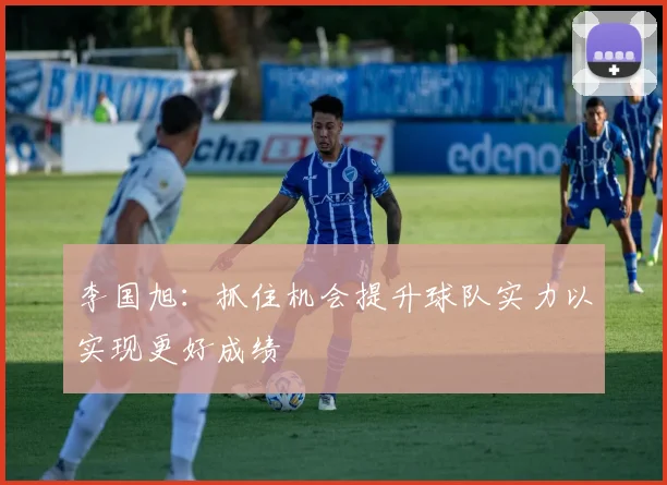 李国旭：抓住机会提升球队实力以实现更好成绩