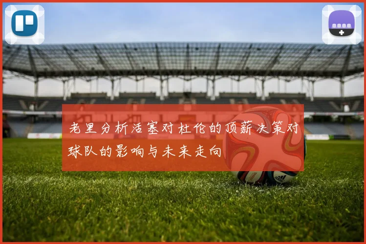 老里分析活塞对杜伦的顶薪决策对球队的影响与未来走向