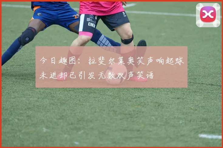 今日趣图：拉斐尔莱奥笑声响起球未进却已引发无数欢声笑语