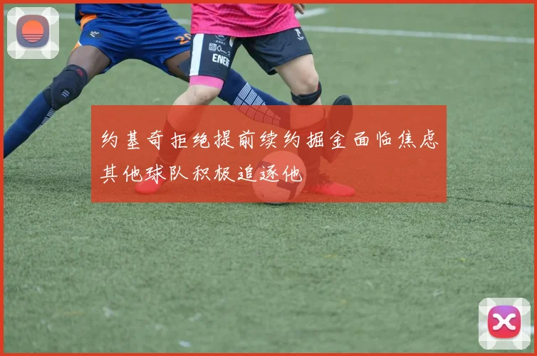 约基奇拒绝提前续约掘金面临焦虑其他球队积极追逐他
