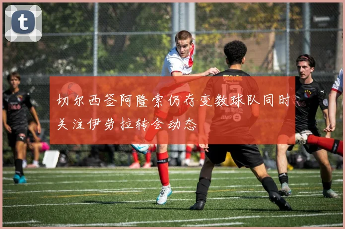 切尔西签阿隆索仍存变数球队同时关注伊劳拉转会动态