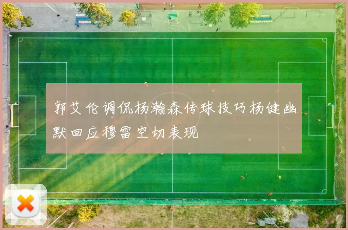 郭艾伦调侃杨瀚森传球技巧杨健幽默回应穆雷空切表现