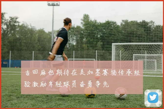 吉田麻也期待在美加墨赛场传承经验激励年轻球员奋勇争先