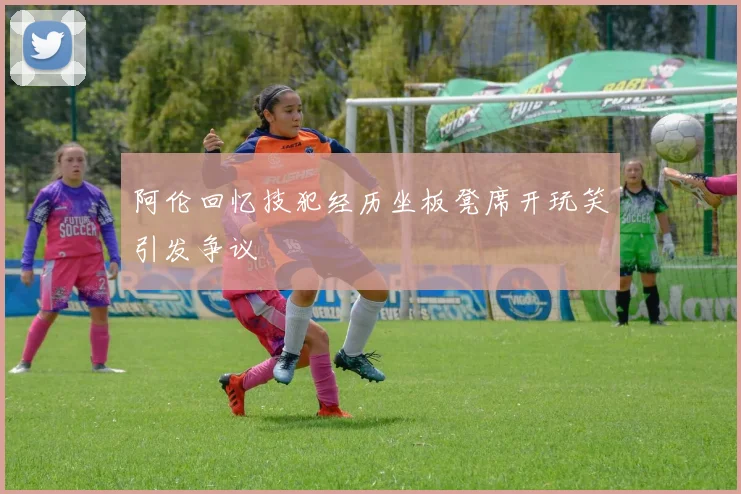 阿伦回忆技犯经历坐板凳席开玩笑引发争议