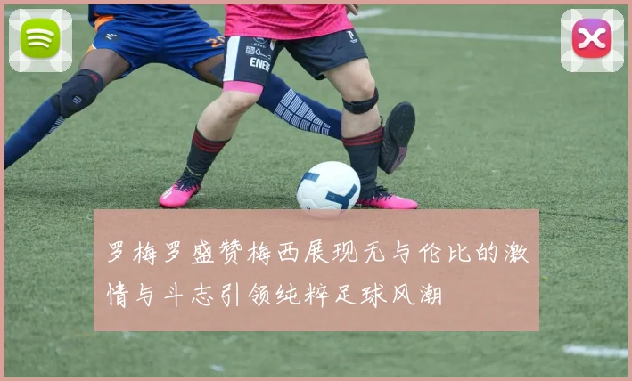 罗梅罗盛赞梅西展现无与伦比的激情与斗志引领纯粹足球风潮
