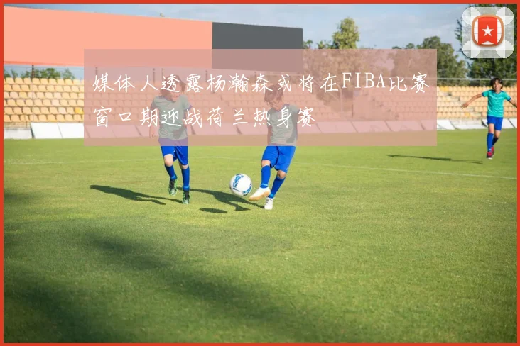 媒体人透露杨瀚森或将在FIBA比赛窗口期迎战荷兰热身赛
