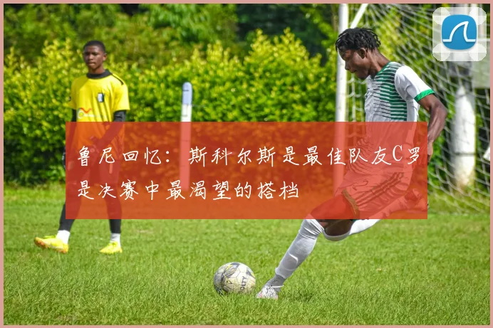 鲁尼回忆：斯科尔斯是最佳队友C罗是决赛中最渴望的搭档