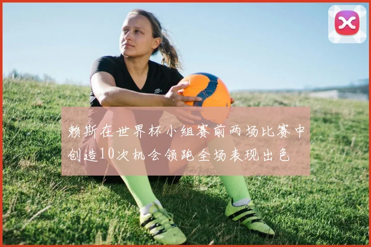 赖斯在世界杯小组赛前两场比赛中创造10次机会领跑全场表现出色