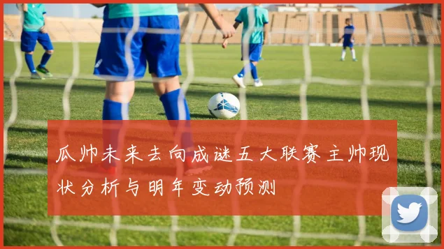 瓜帅未来去向成谜五大联赛主帅现状分析与明年变动预测