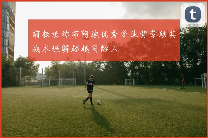 前教练称布阿迪优秀学业背景助其战术理解超越同龄人