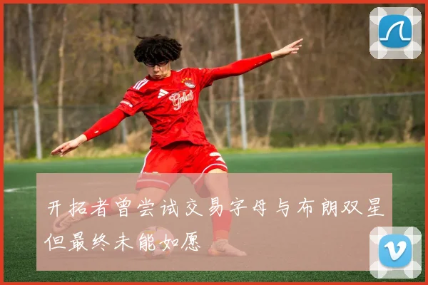 开拓者曾尝试交易字母与布朗双星但最终未能如愿