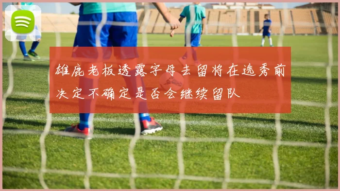 雄鹿老板透露字母去留将在选秀前决定不确定是否会继续留队